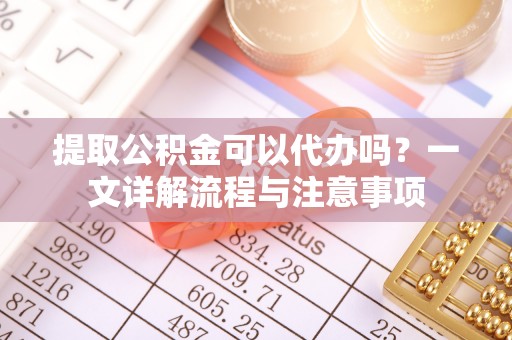 平远提取公积金可以代办吗？一文详解流程与注意事项