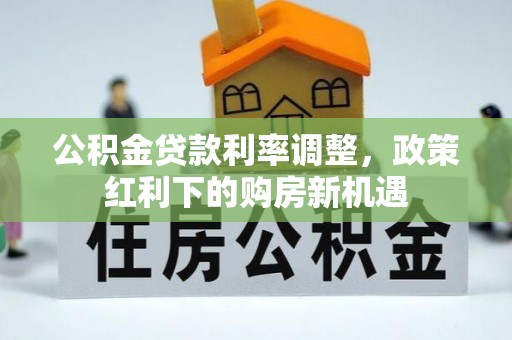 平远公积金贷款利率调整，政策红利下的购房新机遇