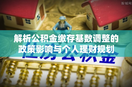 平远解析公积金缴存基数调整的政策影响与个人理财规划