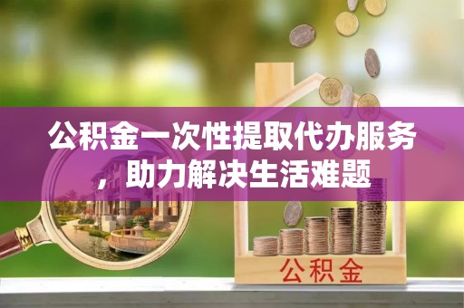 平远公积金一次性提取代办服务，助力解决生活难题