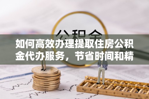 平远如何高效办理提取住房公积金代办服务，节省时间和精力