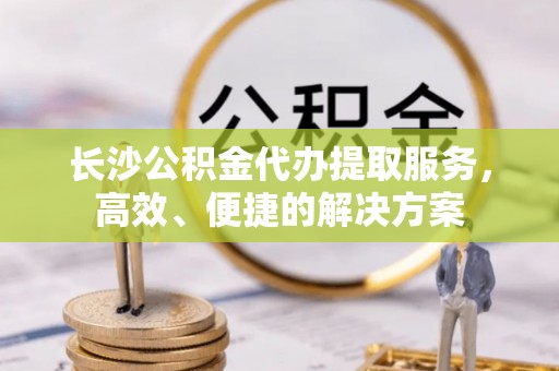 平远长沙公积金代办提取服务，高效、便捷的解决方案