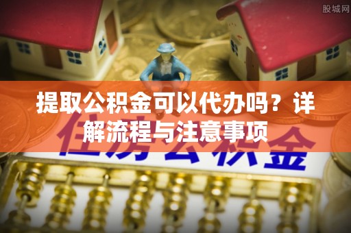 平远提取公积金可以代办吗？详解流程与注意事项