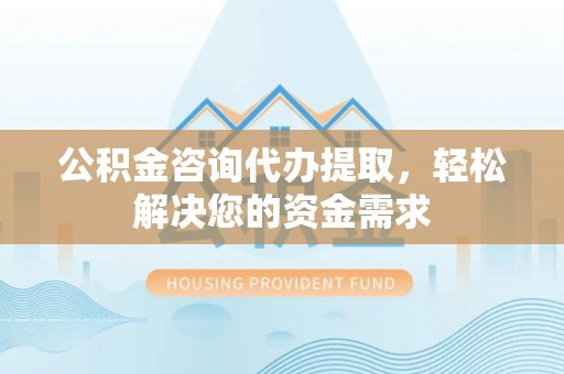 平远公积金咨询代办提取，轻松解决您的资金需求