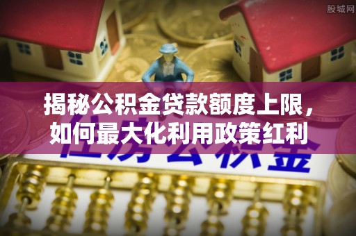 平远揭秘公积金贷款额度上限，如何最大化利用政策红利