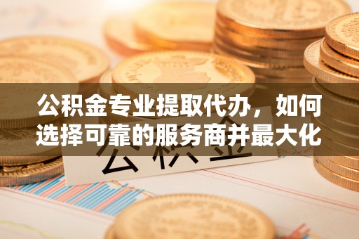 平远公积金专业提取代办，如何选择可靠的服务商并最大化你的资金收益