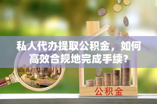 平远私人代办提取公积金，如何高效合规地完成手续？