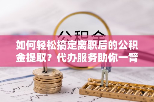 平远如何轻松搞定离职后的公积金提取？代办服务助你一臂之力