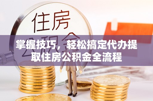 平远掌握技巧，轻松搞定代办提取住房公积金全流程