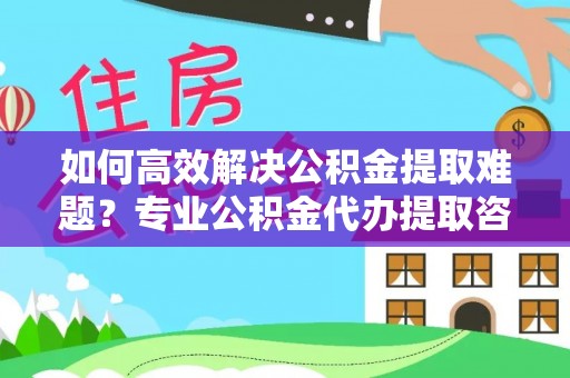 平远如何高效解决公积金提取难题？专业公积金代办提取咨询服务来助力