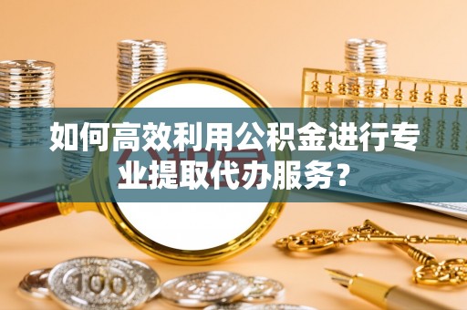 平远如何高效利用公积金进行专业提取代办服务？