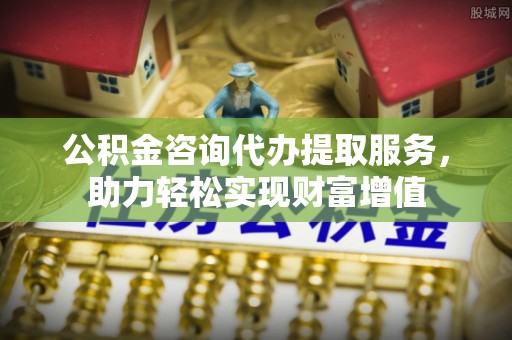 平远公积金咨询代办提取服务，助力轻松实现财富增值