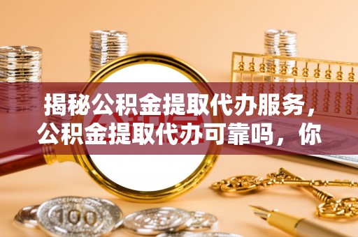 平远揭秘公积金提取代办服务，公积金提取代办可靠吗，你需要知道的真相
