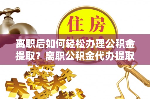 平远离职后如何轻松办理公积金提取？离职公积金代办提取服务详解