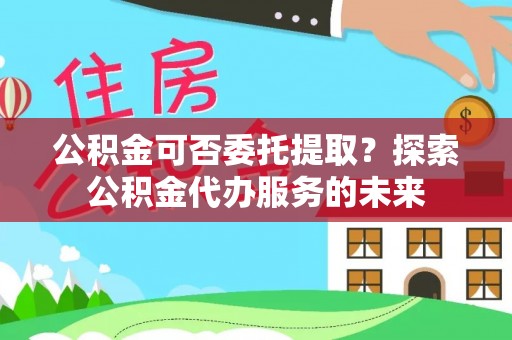 平远公积金可否委托提取？探索公积金代办服务的未来
