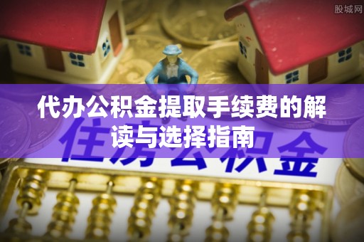 平远代办公积金提取手续费的解读与选择指南