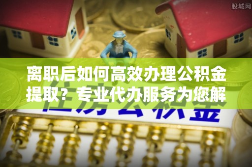 平远离职后如何高效办理公积金提取？专业代办服务为您解忧