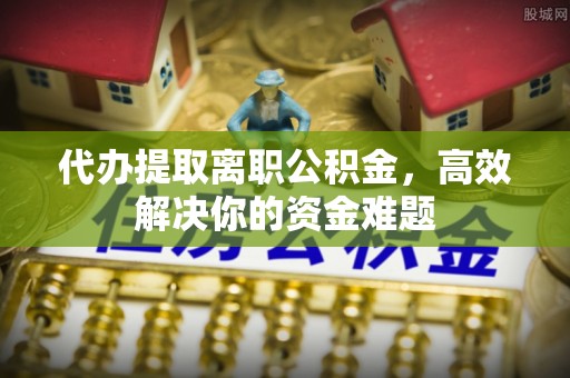 平远代办提取离职公积金，高效解决你的资金难题