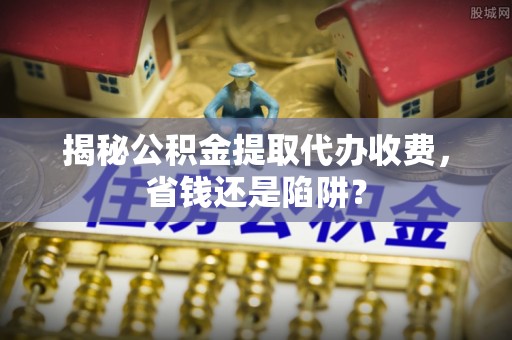 平远揭秘公积金提取代办收费，省钱还是陷阱？