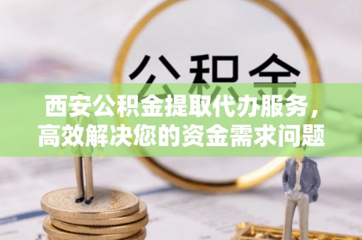 平远西安公积金提取代办服务，高效解决您的资金需求问题