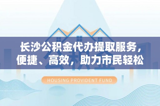 平远长沙公积金代办提取服务，便捷、高效，助力市民轻松管理资金