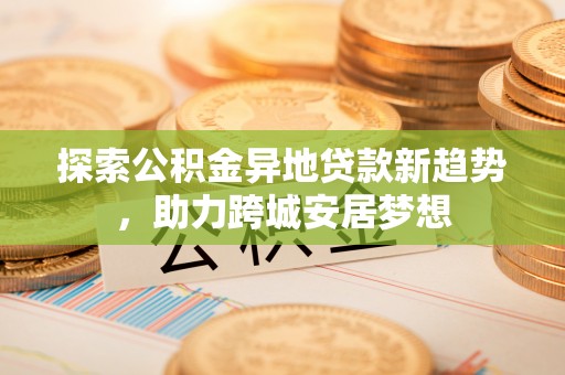 平远探索公积金异地贷款新趋势，助力跨城安居梦想