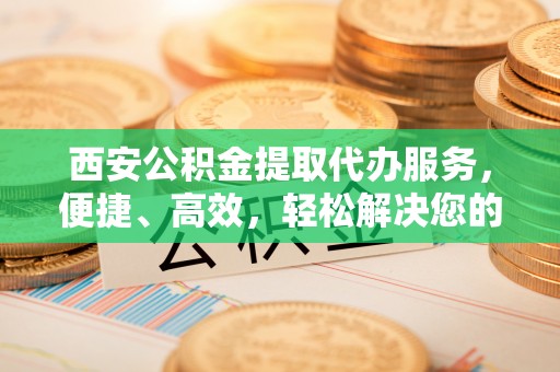 平远西安公积金提取代办服务，便捷、高效，轻松解决您的资金需求
