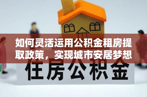 平远如何灵活运用公积金租房提取政策，实现城市安居梦想