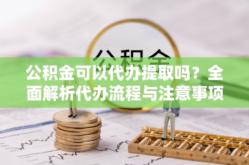 平远公积金可以代办提取吗？全面解析代办流程与注意事项