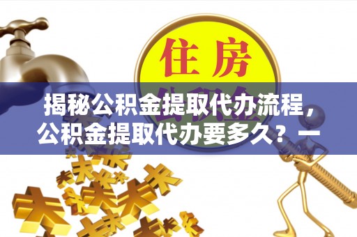 平远揭秘公积金提取代办流程，公积金提取代办要多久？一站式指南为你解答