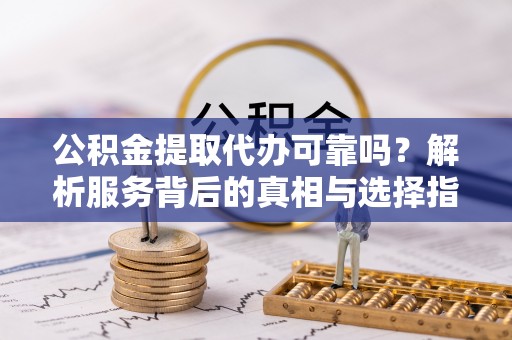 平远公积金提取代办可靠吗？解析服务背后的真相与选择指南