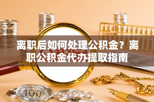 平远离职后如何处理公积金？离职公积金代办提取指南