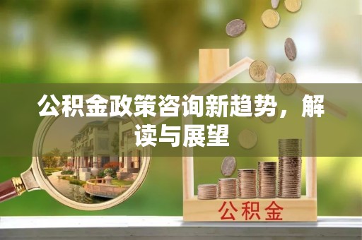平远公积金政策咨询新趋势，解读与展望
