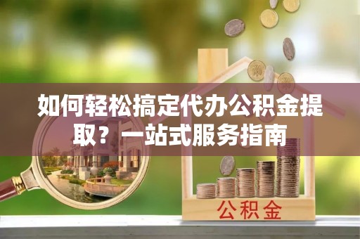 平远如何轻松搞定代办公积金提取？一站式服务指南