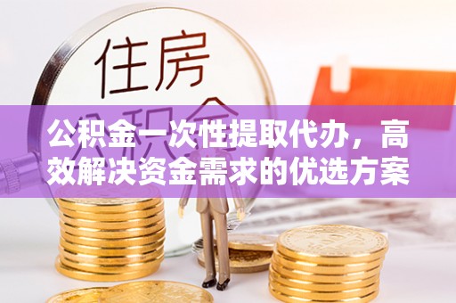 平远公积金一次性提取代办，高效解决资金需求的优选方案