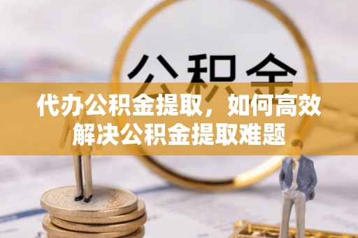 平远代办公积金提取，如何高效解决公积金提取难题
