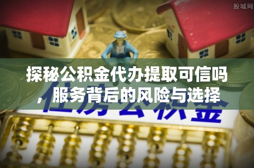 平远探秘公积金代办提取可信吗，服务背后的风险与选择