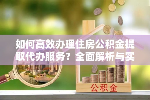 平远如何高效办理住房公积金提取代办服务？全面解析与实用指南