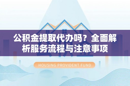 平远公积金提取代办吗？全面解析服务流程与注意事项