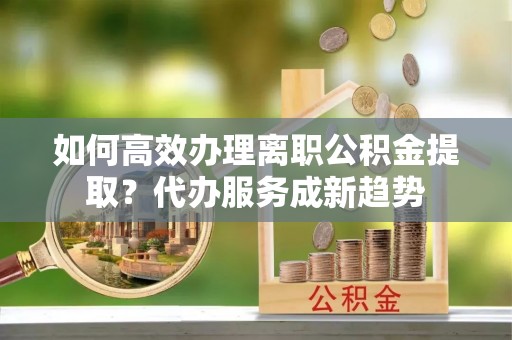 平远如何高效办理离职公积金提取？代办服务成新趋势