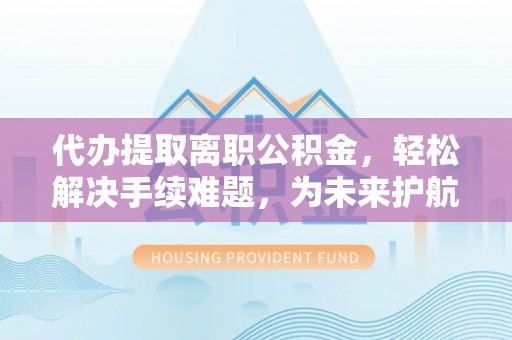 平远代办提取离职公积金，轻松解决手续难题，为未来护航