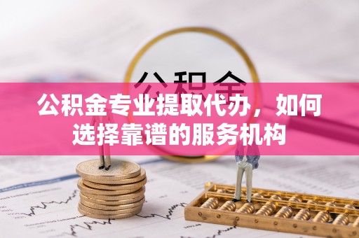 平远公积金专业提取代办，如何选择靠谱的服务机构